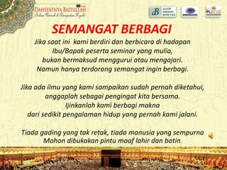 SEMANGAT BERBAGI
Jika saat ini kami berdiri dan berbicara di hadapan
Ibu/Bapak peserta seminar yang mulia,
bukan bermaksud menggurui atau mengajari.
Namun hanya terdorong semangat ingin berbagi.
Jika ada ilmu yang kami sampaikan sudah pernah diketahui,
anggaplah sebagai pengingat kita bersama.
Ijinkanlah kami berbagi makna
dari sedikit pengalaman hidup yang pernah kami jalani.
Tiada gading yang tak retak, tiada manusia yang sempurna
Mohon dibukakan pintu maaf lahir dan batin.
 