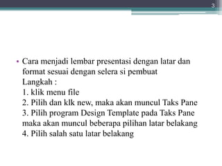 • Cara menjadi lembar presentasi dengan latar dan
format sesuai dengan selera si pembuat
Langkah :
1. klik menu file
2. Pilih dan klk new, maka akan muncul Taks Pane
3. Pilih program Design Template pada Taks Pane
maka akan muncul beberapa pilihan latar belakang
4. Pilih salah satu latar belakang
3
 