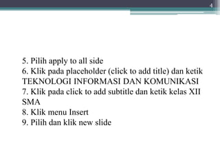 5. Pilih apply to all side
6. Klik pada placeholder (click to add title) dan ketik
TEKNOLOGI INFORMASI DAN KOMUNIKASI
7. Klik pada click to add subtitle dan ketik kelas XII
SMA
8. Klik menu Insert
9. Pilih dan klik new slide
4
 
