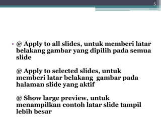 • @ Apply to all slides, untuk memberi latar
belakang gambar yang dipilih pada semua
slide
@ Apply to selected slides, untuk
memberi latar belakang gambar pada
halaman slide yang aktif
@ Show large preview, untuk
menampilkan contoh latar slide tampil
lebih besar
5
 