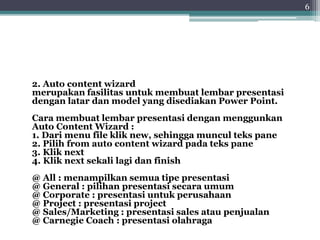 2. Auto content wizard
merupakan fasilitas untuk membuat lembar presentasi
dengan latar dan model yang disediakan Power Point.
Cara membuat lembar presentasi dengan menggunkan
Auto Content Wizard :
1. Dari menu file klik new, sehingga muncul teks pane
2. Pilih from auto content wizard pada teks pane
3. Klik next
4. Klik next sekali lagi dan finish
@ All : menampilkan semua tipe presentasi
@ General : pilihan presentasi secara umum
@ Corporate : presentasi untuk perusahaan
@ Project : presentasi project
@ Sales/Marketing : presentasi sales atau penjualan
@ Carnegie Coach : presentasi olahraga
6
 