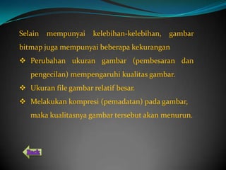 Selain   mempunyai    kelebihan-kelebihan,   gambar
bitmap juga mempunyai beberapa kekurangan
 Perubahan ukuran gambar (pembesaran dan
   pengecilan) mempengaruhi kualitas gambar.
 Ukuran file gambar relatif besar.
 Melakukan kompresi (pemadatan) pada gambar,
   maka kualitasnya gambar tersebut akan menurun.
 