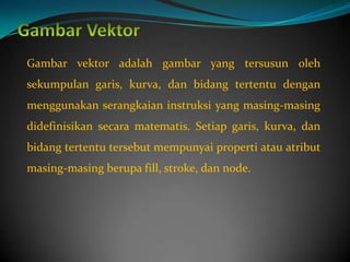 Gambar vektor adalah gambar yang tersusun oleh
sekumpulan garis, kurva, dan bidang tertentu dengan
menggunakan serangkaian instruksi yang masing-masing
didefinisikan secara matematis. Setiap garis, kurva, dan
bidang tertentu tersebut mempunyai properti atau atribut
masing-masing berupa fill, stroke, dan node.
 