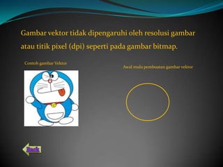 Gambar vektor tidak dipengaruhi oleh resolusi gambar
atau titik pixel (dpi) seperti pada gambar bitmap.

 Contoh gambar Vektor
                                Awal mula pembuatan gambar vektor
 