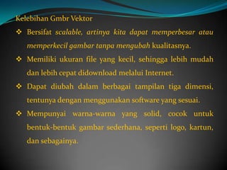 Kelebihan Gmbr Vektor
 Bersifat scalable, artinya kita dapat memperbesar atau
   memperkecil gambar tanpa mengubah kualitasnya.
 Memiliki ukuran file yang kecil, sehingga lebih mudah
   dan lebih cepat didownload melalui Internet.
 Dapat diubah dalam berbagai tampilan tiga dimensi,
   tentunya dengan menggunakan software yang sesuai.
 Mempunyai warna-warna yang solid, cocok untuk
   bentuk-bentuk gambar sederhana, seperti logo, kartun,
   dan sebagainya.
 