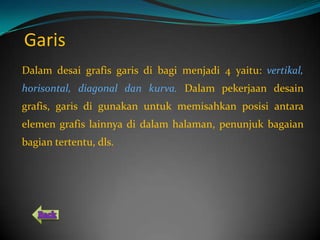 Garis
Dalam desai grafis garis di bagi menjadi 4 yaitu: vertikal,
horisontal, diagonal dan kurva. Dalam pekerjaan desain
grafis, garis di gunakan untuk memisahkan posisi antara
elemen grafis lainnya di dalam halaman, penunjuk bagaian
bagian tertentu, dls.
 