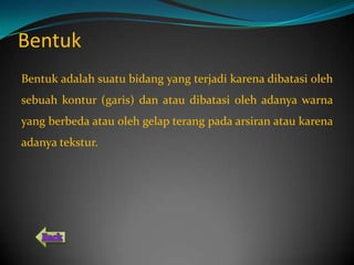 Bentuk
Bentuk adalah suatu bidang yang terjadi karena dibatasi oleh
sebuah kontur (garis) dan atau dibatasi oleh adanya warna
yang berbeda atau oleh gelap terang pada arsiran atau karena
adanya tekstur.
 