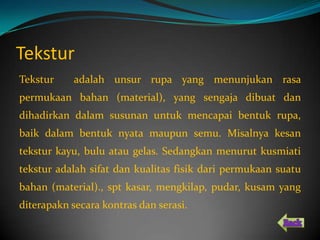 Tekstur
Tekstur     adalah unsur rupa yang menunjukan rasa
permukaan bahan (material), yang sengaja dibuat dan
dihadirkan dalam susunan untuk mencapai bentuk rupa,
baik dalam bentuk nyata maupun semu. Misalnya kesan
tekstur kayu, bulu atau gelas. Sedangkan menurut kusmiati
tekstur adalah sifat dan kualitas fisik dari permukaan suatu
bahan (material)., spt kasar, mengkilap, pudar, kusam yang
diterapakn secara kontras dan serasi.
 