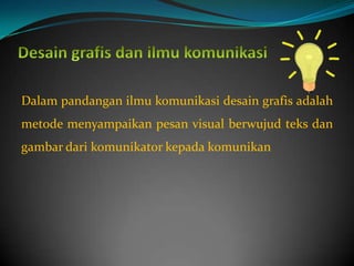 Dalam pandangan ilmu komunikasi desain grafis adalah
metode menyampaikan pesan visual berwujud teks dan
gambar dari komunikator kepada komunikan
 