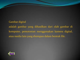 Gambar digital
adalah gambar yang dihasilkan dari olah gambar di
komputer, pemotretan menggunakan kamera digital,
atau media lain yang disimpan dalam bentuk file.
 