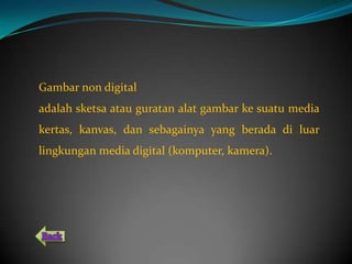 Gambar non digital
adalah sketsa atau guratan alat gambar ke suatu media
kertas, kanvas, dan sebagainya yang berada di luar
lingkungan media digital (komputer, kamera).
 