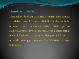 Gambar bitmap
Merupakan duplikat atau tiruan persis dari gambar
asli dalam bentuk gambar digital. Gambar jenis ini
tersusun    dari   sejumlah   titik   pixel   (picture
element)/dot/point/titik koordinat yang ditempatkan
pada lokasi-lokasi tertentu dengan nilai warna
tersendiri sehingga membentuk pola tertentu di layar
komputer.
 