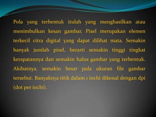 Pola yang terbentuk itulah yang menghasilkan atau
menimbulkan kesan gambar. Pixel merupakan elemen
terkecil citra digital yang dapat dilihat mata. Semakin
banyak jumlah pixel, berarti semakin tinggi tingkat
kerapatannya dan semakin halus gambar yang terbentuk.
Akibatnya, semakin besar pula ukuran file gambar
tersebut. Banyaknya titik dalam 1 inchi dikenal dengan dpi
(dot per inchi).
 