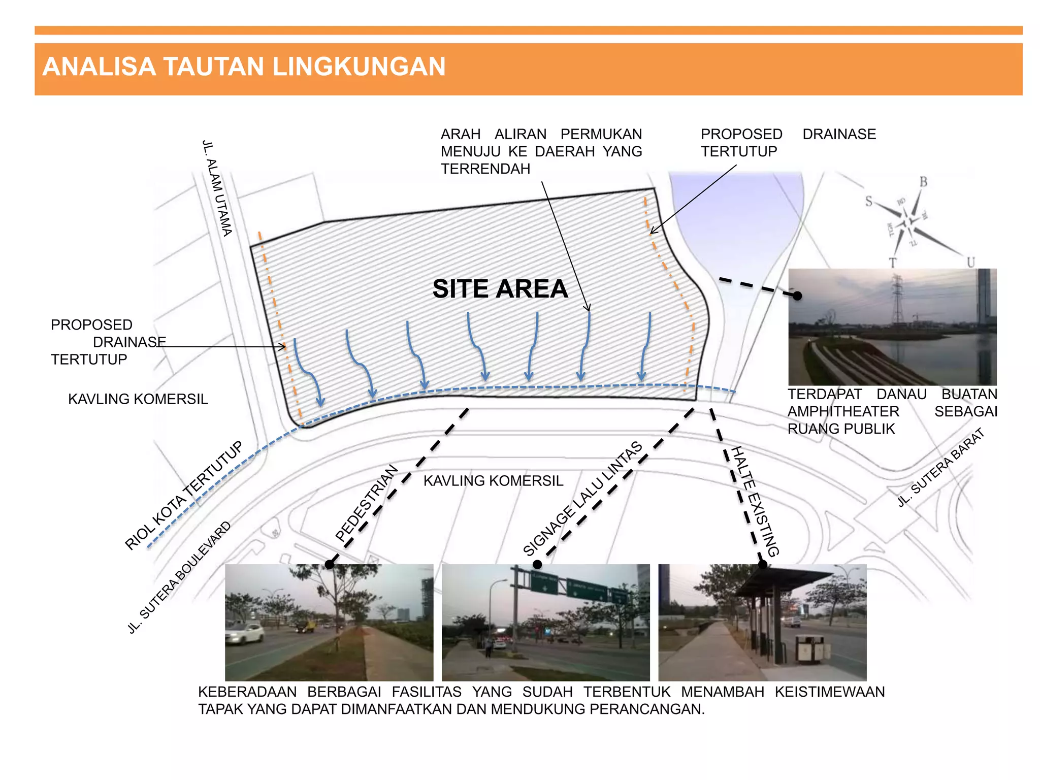 ANALISA TAUTAN LINGKUNGAN
SITE AREA
TERDAPAT DANAU BUATAN
AMPHITHEATER SEBAGAI
RUANG PUBLIK
KAVLING KOMERSIL
KAVLING KOMERSIL
ARAH ALIRAN PERMUKAN
MENUJU KE DAERAH YANG
TERRENDAH
PROPOSED
DRAINASE
TERTUTUP
PROPOSED DRAINASE
TERTUTUP
KEBERADAAN BERBAGAI FASILITAS YANG SUDAH TERBENTUK MENAMBAH KEISTIMEWAAN
TAPAK YANG DAPAT DIMANFAATKAN DAN MENDUKUNG PERANCANGAN.
 