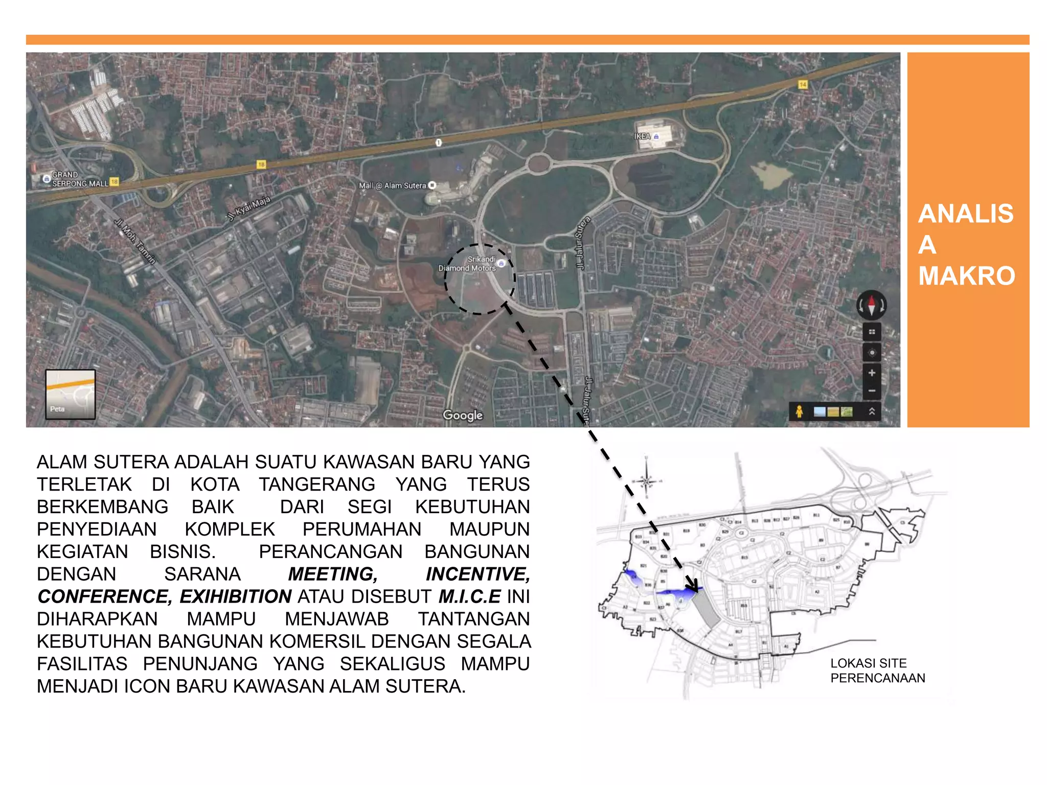 ALAM SUTERA ADALAH SUATU KAWASAN BARU YANG
TERLETAK DI KOTA TANGERANG YANG TERUS
BERKEMBANG BAIK DARI SEGI KEBUTUHAN
PENYEDIAAN KOMPLEK PERUMAHAN MAUPUN
KEGIATAN BISNIS. PERANCANGAN BANGUNAN
DENGAN SARANA MEETING, INCENTIVE,
CONFERENCE, EXIHIBITION ATAU DISEBUT M.I.C.E INI
DIHARAPKAN MAMPU MENJAWAB TANTANGAN
KEBUTUHAN BANGUNAN KOMERSIL DENGAN SEGALA
FASILITAS PENUNJANG YANG SEKALIGUS MAMPU
MENJADI ICON BARU KAWASAN ALAM SUTERA.
ANALIS
A
MAKRO
LOKASI SITE
PERENCANAAN
 