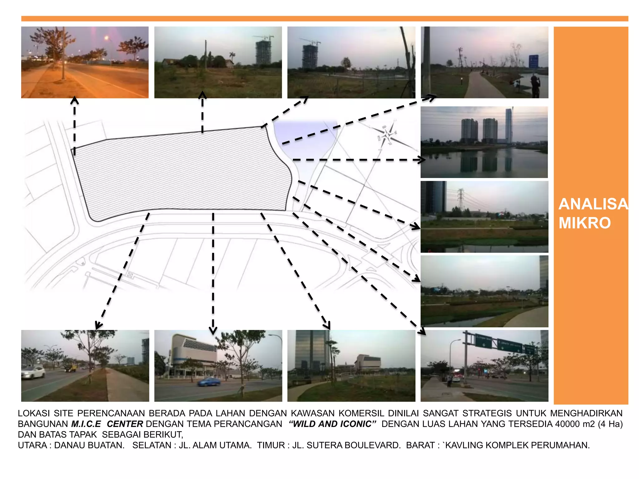 LOKASI SITE PERENCANAAN BERADA PADA LAHAN DENGAN KAWASAN KOMERSIL DINILAI SANGAT STRATEGIS UNTUK MENGHADIRKAN
BANGUNAN M.I.C.E CENTER DENGAN TEMA PERANCANGAN “WILD AND ICONIC” DENGAN LUAS LAHAN YANG TERSEDIA 40000 m2 (4 Ha)
DAN BATAS TAPAK SEBAGAI BERIKUT,
UTARA : DANAU BUATAN. SELATAN : JL. ALAM UTAMA. TIMUR : JL. SUTERA BOULEVARD. BARAT : `KAVLING KOMPLEK PERUMAHAN.
ANALISA
MIKRO
 
