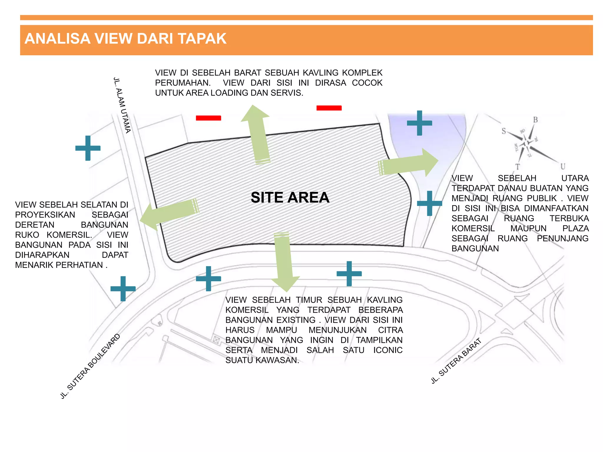 ANALISA VIEW DARI TAPAK
SITE AREAVIEW SEBELAH SELATAN DI
PROYEKSIKAN SEBAGAI
DERETAN BANGUNAN
RUKO KOMERSIL. VIEW
BANGUNAN PADA SISI INI
DIHARAPKAN DAPAT
MENARIK PERHATIAN .
VIEW DI SEBELAH BARAT SEBUAH KAVLING KOMPLEK
PERUMAHAN. VIEW DARI SISI INI DIRASA COCOK
UNTUK AREA LOADING DAN SERVIS.
VIEW SEBELAH TIMUR SEBUAH KAVLING
KOMERSIL YANG TERDAPAT BEBERAPA
BANGUNAN EXISTING . VIEW DARI SISI INI
HARUS MAMPU MENUNJUKAN CITRA
BANGUNAN YANG INGIN DI TAMPILKAN
SERTA MENJADI SALAH SATU ICONIC
SUATU KAWASAN.
VIEW SEBELAH UTARA
TERDAPAT DANAU BUATAN YANG
MENJADI RUANG PUBLIK . VIEW
DI SISI INI BISA DIMANFAATKAN
SEBAGAI RUANG TERBUKA
KOMERSIL MAUPUN PLAZA
SEBAGAI RUANG PENUNJANG
BANGUNAN
 