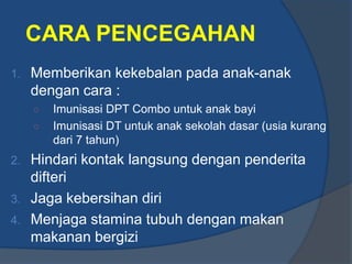 CARA PENCEGAHAN
1.   Memberikan kekebalan pada anak-anak
     dengan cara :
     ○   Imunisasi DPT Combo untuk anak bayi
     ○   Imunisasi DT untuk anak sekolah dasar (usia kurang
         dari 7 tahun)
2. Hindari kontak langsung dengan penderita
   difteri
3. Jaga kebersihan diri
4. Menjaga stamina tubuh dengan makan
   makanan bergizi
 