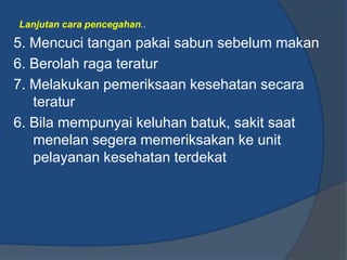 Lanjutan cara pencegahan..

5. Mencuci tangan pakai sabun sebelum makan
6. Berolah raga teratur
7. Melakukan pemeriksaan kesehatan secara
   teratur
6. Bila mempunyai keluhan batuk, sakit saat
   menelan segera memeriksakan ke unit
   pelayanan kesehatan terdekat
 
