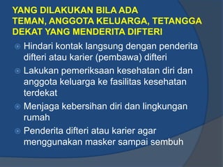YANG DILAKUKAN BILA ADA
TEMAN, ANGGOTA KELUARGA, TETANGGA
DEKAT YANG MENDERITA DIFTERI
 Hindari kontak langsung dengan penderita
  difteri atau karier (pembawa) difteri
 Lakukan pemeriksaan kesehatan diri dan
  anggota keluarga ke fasilitas kesehatan
  terdekat
 Menjaga kebersihan diri dan lingkungan
  rumah
 Penderita difteri atau karier agar
  menggunakan masker sampai sembuh
 