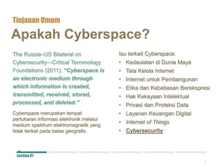 2
Apakah Cyberspace?
The Russia–US Bilateral on
Cybersecurity—Critical Terminology
Foundations (2011): “Cyberspace is
an electronic medium through
which information is created,
transmitted, received, stored,
processed, and deleted.”
Cyberspace merupakan tempat
pertukaran informasi elektronik melalui
medium spektrum elektromagnetik yang
tidak terikat pada batas geografis.
Isu terkait Cyberspace:
• Kedaulatan di Dunia Maya
• Tata Kelola Internet
• Internet untuk Pembangunan
• Etika dan Kebebasan Berekspresi
• Hak Kekayaan Intelektual
• Privasi dan Proteksi Data
• Layanan Keuangan Digital
• Internet of Things
• Cybersecurity
Tinjauan Umum
section 01
 