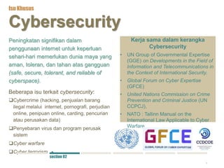 4
Cybersecurity
Peningkatan signifikan dalam
penggunaan internet untuk keperluan
sehari-hari memerlukan dunia maya yang
aman, toleran, dan tahan atas gangguan
(safe, secure, tolerant, and reliable of
cyberspace).
Beberapa isu terkait cybersecurity:
Cybercrime (hacking, penjualan barang
ilegal melalui internet, pornografi, perjudian
online, penipuan online, carding, pencurian
atau perusakan data)
Penyebaran virus dan program perusak
sistem
Cyber warfare
Cyber terrorism
Kerja sama dalam kerangka
Cybersecurity
• UN Group of Governmental Expertise
(GGE) on Developments in the Field of
Information and Telecommunications in
the Context of International Security.
• Global Forum on Cyber Expertise
(GFCE)
• United Nations Commission on Crime
Prevention and Criminal Justice (UN
CCPCJ),
• NATO : Tallinn Manual on the
International Law Applicable to Cyber
Warfare
Isu Khusus
section 02
 