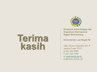 Direktorat Sosial Budaya dan
Organisasi Internasional
Negara Berkembang
Kementerian Luar Negeri RI
Jalan Taman Pejambon No. 6
Jakarta Pusat 10110
p) 021-384 8688
F) 021-350 7950
w) www.kemlu.go.id
t) @Portal_Kemlu_RI
Terima
kasih
 