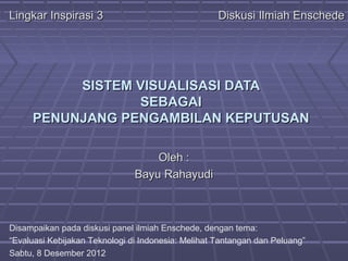 Lingkar Inspirasi 3                                 Diskusi Ilmiah Enschede




          SISTEM VISUALISASI DATA
                 SEBAGAI
     PENUNJANG PENGAMBILAN KEPUTUSAN

                                   Oleh :
                               Bayu Rahayudi



Disampaikan pada diskusi panel ilmiah Enschede, dengan tema:
“Evaluasi Kebijakan Teknologi di Indonesia: Melihat Tantangan dan Peluang”
Sabtu, 8 Desember 2012
 