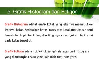 5. Grafik Histogram dan Poligon
Grafik Histogram adalah grafik kotak yang lebarnya menunjukkan
interval kelas, sedangkan batas-batas tepi kotak merupakan tepi
bawah dan tepi atas kelas, dan tingginya menunjukkan frekuensi
pada kelas tersebut.
Grafik Poligon adalah titik-titik tengah sisi atas dari histogram
yang dihubungkan satu sama lain oleh ruas-ruas garis.
 