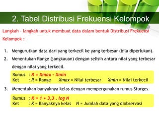 2. Tabel Distribusi Frekuensi Kelompok
Langkah – langkah untuk membuat data dalam bentuk Distribusi Frekuensi
Kelompok :
1. Mengurutkan data dari yang terkecil ke yang terbesar (bila diperlukan).
2. Menentukan Range (jangkauan) dengan selisih antara nilai yang terbesar
dengan nilai yang terkecil.
Rumus : R = Xmax – Xmin
Ket : R = Range Xmax = Nilai terbesar Xmin = Nilai terkecil
3. Menentukan banyaknya kelas dengan mempergunakan rumus Sturges.
Rumus : K = 1 + 3,3 . log N
Ket : K = Banyaknya kelas N = Jumlah data yang diobservasi
 