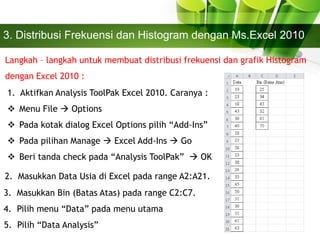 3. Distribusi Frekuensi dan Histogram dengan Ms.Excel 2010
Langkah – langkah untuk membuat distribusi frekuensi dan grafik Histogram
dengan Excel 2010 :
1. Aktifkan Analysis ToolPak Excel 2010. Caranya :
 Menu File  Options
 Pada kotak dialog Excel Options pilih “Add-Ins”
 Pada pilihan Manage  Excel Add-Ins  Go
 Beri tanda check pada “Analysis ToolPak”  OK
2. Masukkan Data Usia di Excel pada range A2:A21.
3. Masukkan Bin (Batas Atas) pada range C2:C7.
4. Pilih menu “Data” pada menu utama
5. Pilih “Data Analysis”
 