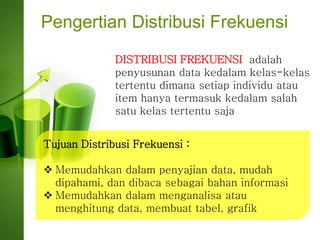 Pengertian Distribusi Frekuensi
DISTRIBUSI FREKUENSI adalah
penyusunan data kedalam kelas-kelas
tertentu dimana setiap individu atau
item hanya termasuk kedalam salah
satu kelas tertentu saja
Tujuan Distribusi Frekuensi :
 Memudahkan dalam penyajian data, mudah
dipahami, dan dibaca sebagai bahan informasi
 Memudahkan dalam menganalisa atau
menghitung data, membuat tabel, grafik
 