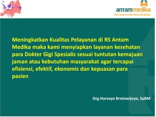 Toward world class hospital

Meningkatkan Kualitas Pelayanan di RS Antam
Medika maka kami menyiapkan layanan kesehatan
para Dokter Gigi Spesialis sesuai tuntutan kemajuan
jaman atau kebutuhan masyarakat agar tercapai
efisiensi, efektif, ekonomis dan kepuasan para
pasien

Drg.Harsoyo Brotowijoyo, SpBM

 