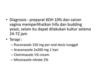 • Diagnosis : preparat KOH 10% dan cairan
vagina memperlihatkan hifa dan budding
yeast, selain itu dapat dilakukan kultur selama
24-72 jam
• Terapi :
– fluconazole 150 mg per oral dosis tunggal
– Itraconazole 2x200 mg 1 hari
– Clotrimazole 1% cream
– Miconazole nitrate 2%
 