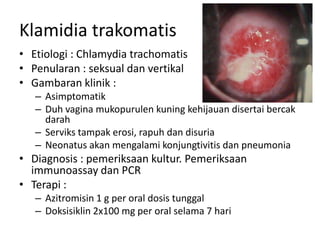 Klamidia trakomatis
• Etiologi : Chlamydia trachomatis
• Penularan : seksual dan vertikal
• Gambaran klinik :
– Asimptomatik
– Duh vagina mukopurulen kuning kehijauan disertai bercak
darah
– Serviks tampak erosi, rapuh dan disuria
– Neonatus akan mengalami konjungtivitis dan pneumonia
• Diagnosis : pemeriksaan kultur. Pemeriksaan
immunoassay dan PCR
• Terapi :
– Azitromisin 1 g per oral dosis tunggal
– Doksisiklin 2x100 mg per oral selama 7 hari
 