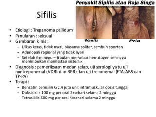 Sifilis
• Etiologi : Trepanoma pallidum
• Penularan : seksual
• Gambaran klinis :
– Ulkus keras, tidak nyeri, biasanya soliter, sembuh spontan
– Adenopati regional yang tidak nyeri
– Setelah 6 minggu – 6 bulan menyebar hematogen sehingga
menimbulkan manifestasi sistemik
• Diagnosis : pemeriksaan medan gelap, uji serologi yaitu uji
nontreponemal (VDRL dan RPR) dan uji treponemal (FTA-ABS dan
TP-PA)
• Terapi :
– Bensatin penisilin G 2,4 juta unit intramuskular dosis tunggal
– Doksisiklin 100 mg per oral 2xsehari selama 2 minggu
– Tetrasiklin 500 mg per oral 4xsehari selama 2 minggu
 