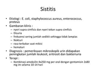 Sistitis
• Etiologi : E. coli, staphylococcus aureus, enterococcus,
proteus
• Gambaran klinis :
– nyeri supra simfisis dan nyeri tekan supra simfisis
– Disuria
– frekuensi sering jumlah sedikit sehingga tidak lampias
– Nokturi
– rasa terbakar saat mikisi
– hematuri
• Diagnosis : pemeriksaan mikroskopik urin didapakan
peningkatan jumlah leukosit, eritrosit dan bakteriuria
• Terapi :
– Kombinasi amoksilin 4x250 mg per oral dengan gentamisin 2x80
mg im selama 10-14 hari
 