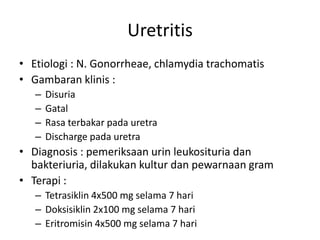 Uretritis
• Etiologi : N. Gonorrheae, chlamydia trachomatis
• Gambaran klinis :
– Disuria
– Gatal
– Rasa terbakar pada uretra
– Discharge pada uretra
• Diagnosis : pemeriksaan urin leukosituria dan
bakteriuria, dilakukan kultur dan pewarnaan gram
• Terapi :
– Tetrasiklin 4x500 mg selama 7 hari
– Doksisiklin 2x100 mg selama 7 hari
– Eritromisin 4x500 mg selama 7 hari
 
