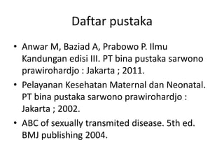Daftar pustaka
• Anwar M, Baziad A, Prabowo P. Ilmu
Kandungan edisi III. PT bina pustaka sarwono
prawirohardjo : Jakarta ; 2011.
• Pelayanan Kesehatan Maternal dan Neonatal.
PT bina pustaka sarwono prawirohardjo :
Jakarta ; 2002.
• ABC of sexually transmited disease. 5th ed.
BMJ publishing 2004.
 