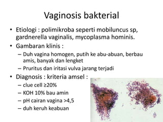Vaginosis bakterial
• Etiologi : polimikroba seperti mobiluncus sp,
gardnerella vaginalis, mycoplasma hominis.
• Gambaran klinis :
– Duh vagina homogen, putih ke abu-abuan, berbau
amis, banyak dan lengket
– Pruritus dan iritasi vulva jarang terjadi
• Diagnosis : kriteria amsel :
– clue cell ≥20%
– KOH 10% bau amin
– pH cairan vagina >4,5
– duh keruh keabuan
 