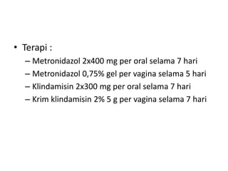 • Terapi :
– Metronidazol 2x400 mg per oral selama 7 hari
– Metronidazol 0,75% gel per vagina selama 5 hari
– Klindamisin 2x300 mg per oral selama 7 hari
– Krim klindamisin 2% 5 g per vagina selama 7 hari
 