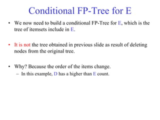 Conditional FP-Tree for E
• We now need to build a conditional FP-Tree for E, which is the
tree of itemsets include in E.
• It is not the tree obtained in previous slide as result of deleting
nodes from the original tree.
• Why? Because the order of the items change.
– In this example, D has a higher than E count.
 