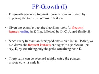 FP-Growth (I)
• FP-growth generates frequent itemsets from an FP-tree by
exploring the tree in a bottom-up fashion.
• Given the example tree, the algorithm looks for frequent
itemsets ending in E first, followed by D, C, A, and finally, B.
• Since every transaction is mapped onto a path in the FP-tree, we
can derive the frequent itemsets ending with a particular item,
say, E, by examining only the paths containing node E.
• These paths can be accessed rapidly using the pointers
associated with node E.
 