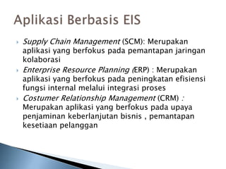  Supply Chain Management (SCM): Merupakan
aplikasi yang berfokus pada pemantapan jaringan
kolaborasi
 Enterprise Resource Planning (ERP) : Merupakan
aplikasi yang berfokus pada peningkatan efisiensi
fungsi internal melalui integrasi proses
 Costumer Relationship Management (CRM) :
Merupakan aplikasi yang berfokus pada upaya
penjaminan keberlanjutan bisnis , pemantapan
kesetiaan pelanggan
 