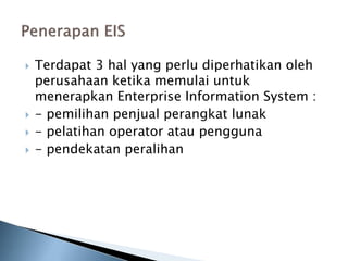  Terdapat 3 hal yang perlu diperhatikan oleh
perusahaan ketika memulai untuk
menerapkan Enterprise Information System :
 - pemilihan penjual perangkat lunak
 - pelatihan operator atau pengguna
 - pendekatan peralihan
 
