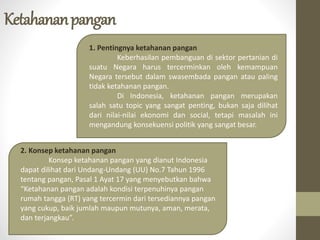Ketahananpangan
1. Pentingnya ketahanan pangan
Keberhasilan pembanguan di sektor pertanian di
suatu Negara harus tercerminkan oleh kemampuan
Negara tersebut dalam swasembada pangan atau paling
tidak ketahanan pangan.
Di Indonesia, ketahanan pangan merupakan
salah satu topic yang sangat penting, bukan saja dilihat
dari nilai-nilai ekonomi dan social, tetapi masalah ini
mengandung konsekuensi politik yang sangat besar.
2. Konsep ketahanan pangan
Konsep ketahanan pangan yang dianut Indonesia
dapat dilihat dari Undang-Undang (UU) No.7 Tahun 1996
tentang pangan, Pasal 1 Ayat 17 yang menyebutkan bahwa
“Ketahanan pangan adalah kondisi terpenuhinya pangan
rumah tangga (RT) yang tercermin dari tersediannya pangan
yang cukup, baik jumlah maupun mutunya, aman, merata,
dan terjangkau”.
 