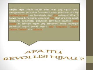 Revolusi Hijau adalah sebutan tidak resmi yang dipakai untuk
menggambarkan perubahan fundamental dalam pemakaian teknologi
budidaya pertanian yang dimulai pada tahun 1950-an hingga 1980-an di
banyak negara berkembang, terutama di Asia. Hasil yang nyata adalah
tercapainya swasembada (kecukupan penyediaan) sejumlah bahan
pangan di beberapa negara yang sebelumnya selalu kekurangan
persediaan pangan (pokok), seperti India, Bangladesh, Tiongkok,
Vietnam, Thailand, serta Indonesia.
 