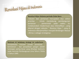 Revolusi Hijau Selama periode Orde Baru
industri dan pertanian merupakan dua sektor
prioritas . Untuk mendukung pembangunan
pertanian , pemerintah pada waktu itu
melaksanakan modernisasi atau intensifikasi , yang
dikenal dengan sebutan “ Revolusi Hijau ”, yang di
Indonesia diterjemahkan menjadi Bimbingan Massal
( Bimas ) sebagai strateginya .
Motivasi di belakang strategi ini sederhana :
kompleksitas masalah jumlah penduduk ,
kemiskinan , dan penyediaan pangan adalah
tantangan paling besar yang dihadapi Soeharto
sejak memulai Pembangunan Lima Tahun ( Pelita
) I tahun 1969.
 