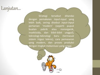 Lanjutan...
Strategi tersebut ditandai
dengan pemakaian input-input yang
lebih baik, sering disebut input-input
pertanian ‘modern’ (seperti pupuk
buatan pabrik atau nonorganik,
insektisida, dan bibit-bibit unggul),
teknologi-teknologi baru (termasuk
sistem irigasi teknis), cara pemasaran
yang modern, dan proses produksi
dengan tingkat mekanisasi yang tinggi.
 