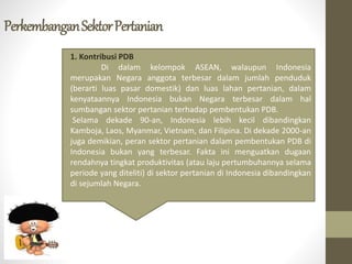 PerkembanganSektorPertanian
1. Kontribusi PDB
Di dalam kelompok ASEAN, walaupun Indonesia
merupakan Negara anggota terbesar dalam jumlah penduduk
(berarti luas pasar domestik) dan luas lahan pertanian, dalam
kenyataannya Indonesia bukan Negara terbesar dalam hal
sumbangan sektor pertanian terhadap pembentukan PDB.
Selama dekade 90-an, Indonesia lebih kecil dibandingkan
Kamboja, Laos, Myanmar, Vietnam, dan Filipina. Di dekade 2000-an
juga demikian, peran sektor pertanian dalam pembentukan PDB di
Indonesia bukan yang terbesar. Fakta ini menguatkan dugaan
rendahnya tingkat produktivitas (atau laju pertumbuhannya selama
periode yang diteliti) di sektor pertanian di Indonesia dibandingkan
di sejumlah Negara.
 